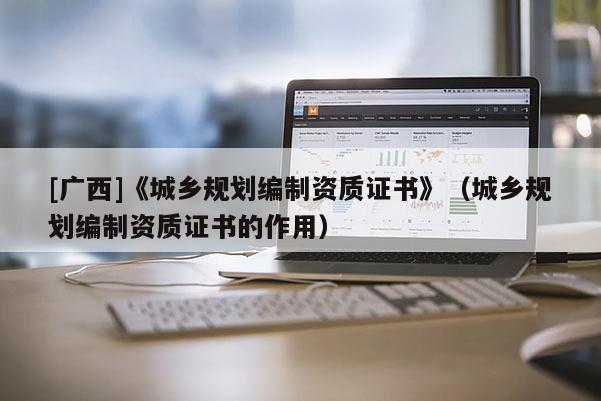 [廣西]《城鄉(xiāng)規(guī)劃編制資質證書》（城鄉(xiāng)規(guī)劃編制資質證書的作用）