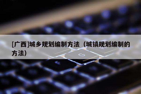 [廣西]城鄉(xiāng)規(guī)劃編制方法（城鎮(zhèn)規(guī)劃編制的方法）
