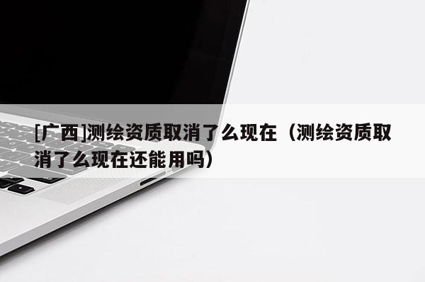 [廣西]測繪資質(zhì)取消了么現(xiàn)在（測繪資質(zhì)取消了么現(xiàn)在還能用嗎）