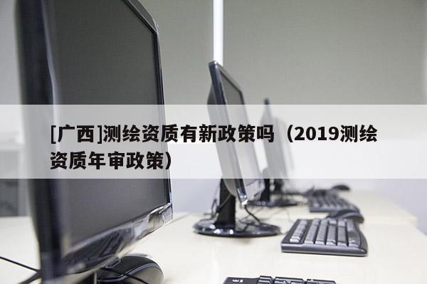 [廣西]測繪資質(zhì)有新政策嗎（2019測繪資質(zhì)年審政策）