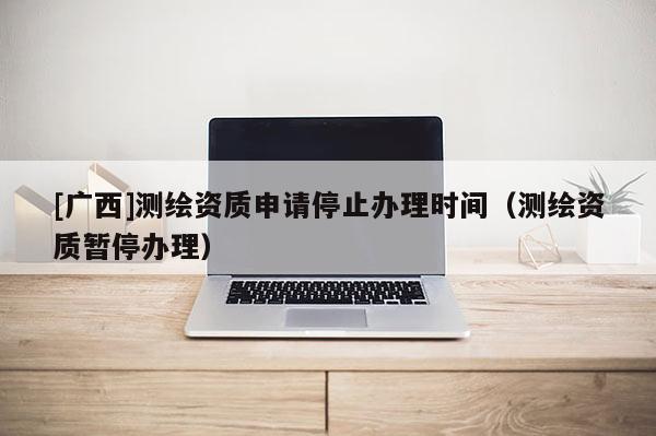 [廣西]測繪資質(zhì)申請停止辦理時間（測繪資質(zhì)暫停辦理）