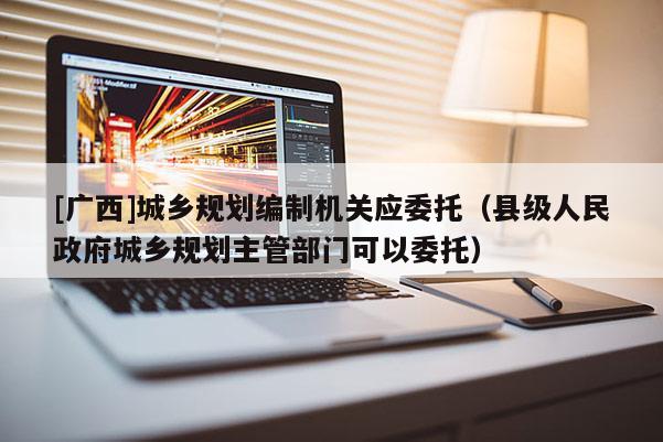 [廣西]城鄉(xiāng)規(guī)劃編制機關應委托（縣級人民政府城鄉(xiāng)規(guī)劃主管部門可以委托）