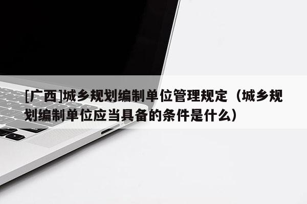 [廣西]城鄉(xiāng)規(guī)劃編制單位管理規(guī)定（城鄉(xiāng)規(guī)劃編制單位應當具備的條件是什么）