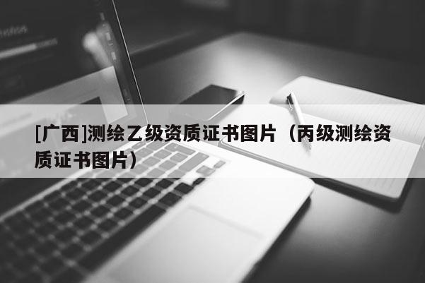 [廣西]測繪乙級資質證書圖片（丙級測繪資質證書圖片）