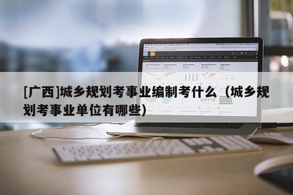[廣西]城鄉(xiāng)規(guī)劃考事業(yè)編制考什么（城鄉(xiāng)規(guī)劃考事業(yè)單位有哪些）