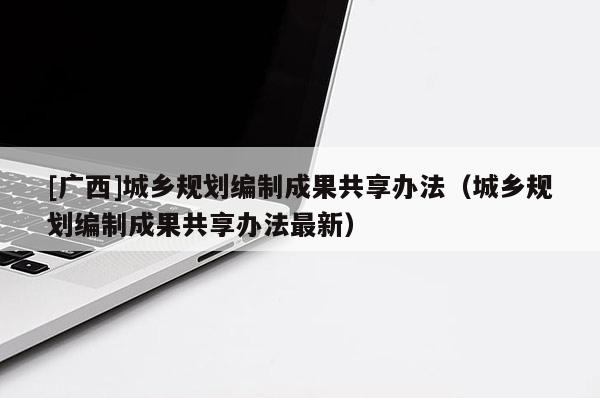 [廣西]城鄉(xiāng)規(guī)劃編制成果共享辦法（城鄉(xiāng)規(guī)劃編制成果共享辦法最新）