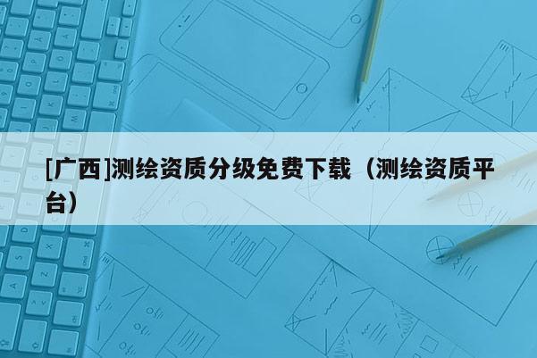 [廣西]測繪資質(zhì)分級免費下載（測繪資質(zhì)平臺）