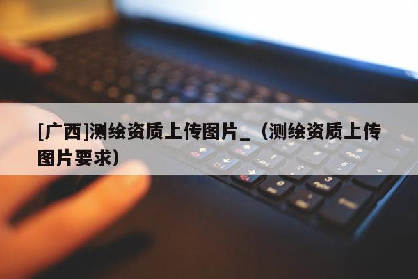 [廣西]測(cè)繪資質(zhì)上傳圖片_（測(cè)繪資質(zhì)上傳圖片要求）