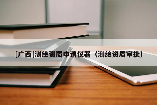 [廣西]測(cè)繪資質(zhì)申請(qǐng)儀器（測(cè)繪資質(zhì)審批）