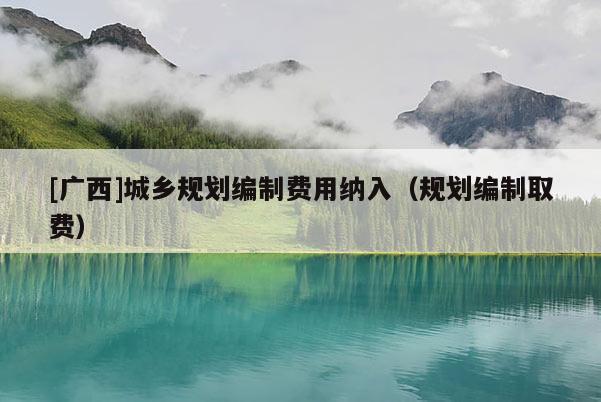 [廣西]城鄉(xiāng)規(guī)劃編制費用納入（規(guī)劃編制取費）