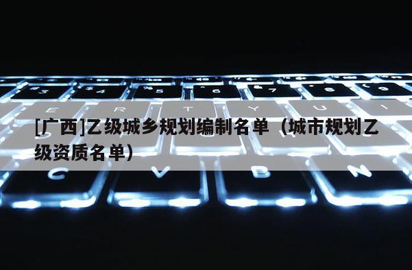 [廣西]乙級城鄉(xiāng)規(guī)劃編制名單（城市規(guī)劃乙級資質(zhì)名單）