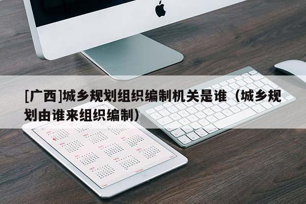 [廣西]城鄉(xiāng)規(guī)劃組織編制機(jī)關(guān)是誰（城鄉(xiāng)規(guī)劃由誰來組織編制）