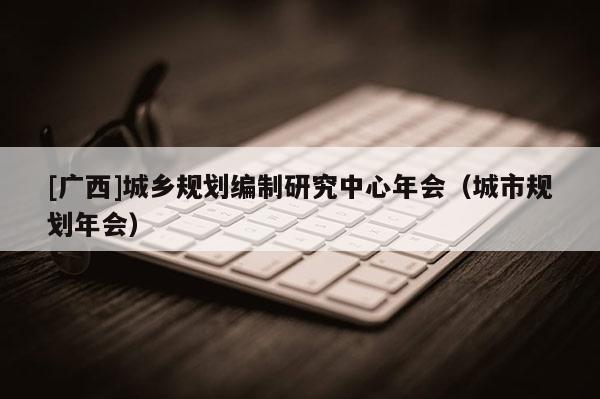 [廣西]城鄉(xiāng)規(guī)劃編制研究中心年會（城市規(guī)劃年會）