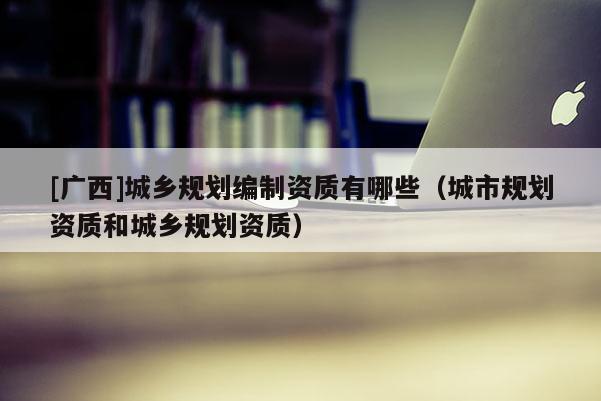 [廣西]城鄉(xiāng)規(guī)劃編制資質有哪些（城市規(guī)劃資質和城鄉(xiāng)規(guī)劃資質）