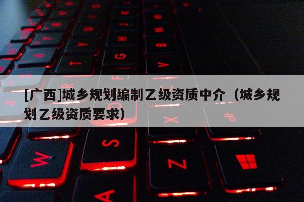 [廣西]城鄉(xiāng)規(guī)劃編制乙級資質(zhì)中介（城鄉(xiāng)規(guī)劃乙級資質(zhì)要求）