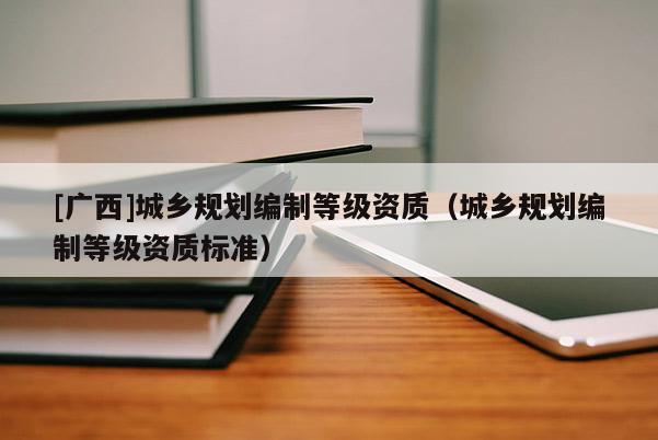 [廣西]城鄉(xiāng)規(guī)劃編制等級資質(zhì)（城鄉(xiāng)規(guī)劃編制等級資質(zhì)標(biāo)準(zhǔn)）