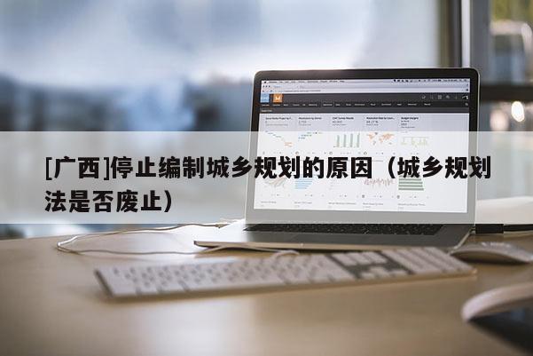 [廣西]停止編制城鄉(xiāng)規(guī)劃的原因（城鄉(xiāng)規(guī)劃法是否廢止）