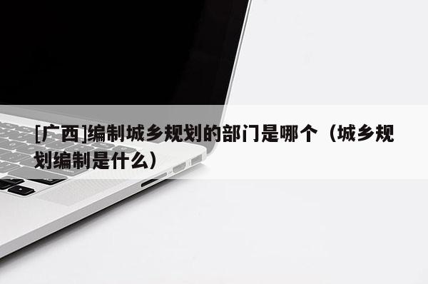 [廣西]編制城鄉(xiāng)規(guī)劃的部門是哪個（城鄉(xiāng)規(guī)劃編制是什么）