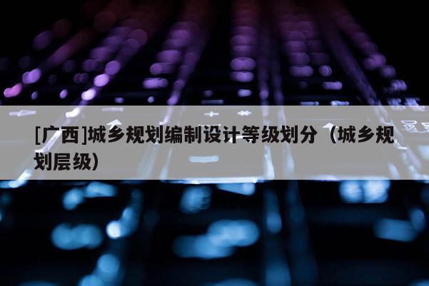 [廣西]城鄉(xiāng)規(guī)劃編制設(shè)計(jì)等級劃分（城鄉(xiāng)規(guī)劃層級）