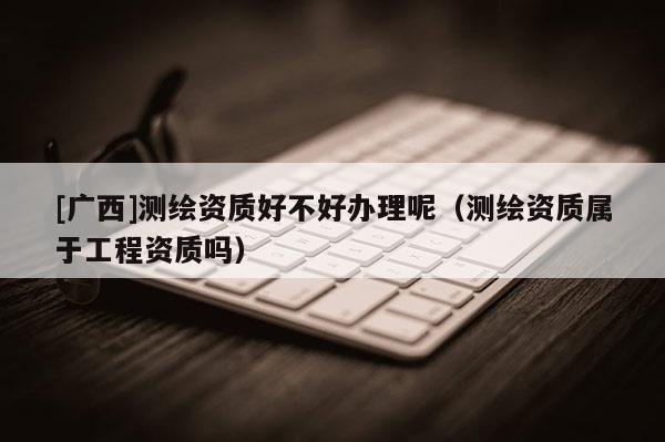 [廣西]測繪資質(zhì)好不好辦理呢（測繪資質(zhì)屬于工程資質(zhì)嗎）