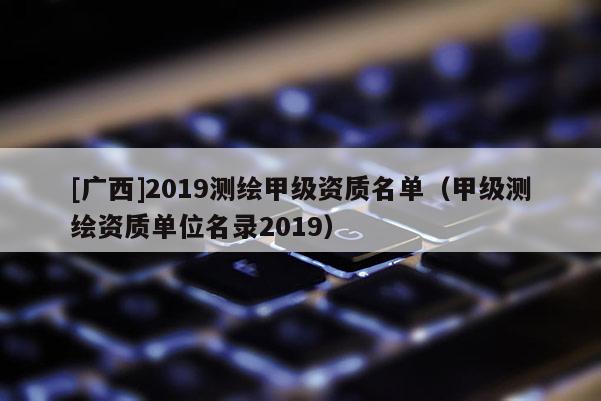 [廣西]2019測繪甲級資質名單（甲級測繪資質單位名錄2019）