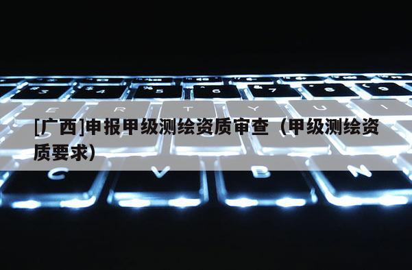 [廣西]申報甲級測繪資質(zhì)審查（甲級測繪資質(zhì)要求）