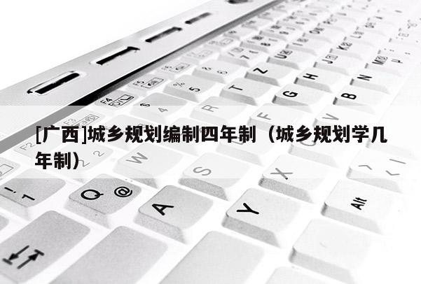 [廣西]城鄉(xiāng)規(guī)劃編制四年制（城鄉(xiāng)規(guī)劃學(xué)幾年制）