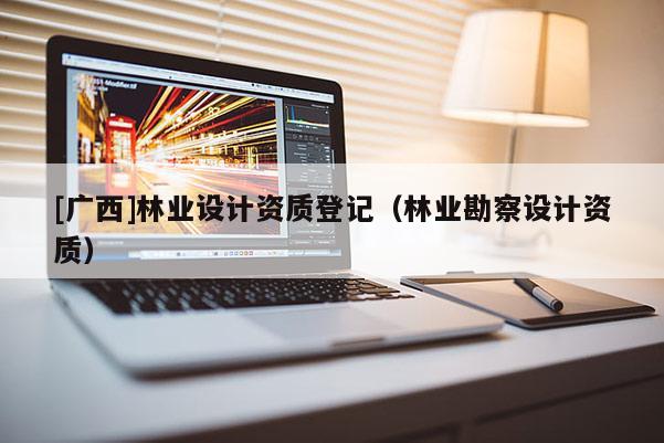 [廣西]林業(yè)設(shè)計資質(zhì)登記（林業(yè)勘察設(shè)計資質(zhì)）