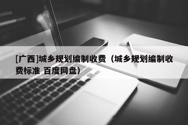 [廣西]城鄉(xiāng)規(guī)劃編制收費（城鄉(xiāng)規(guī)劃編制收費標準 百度網(wǎng)盤）