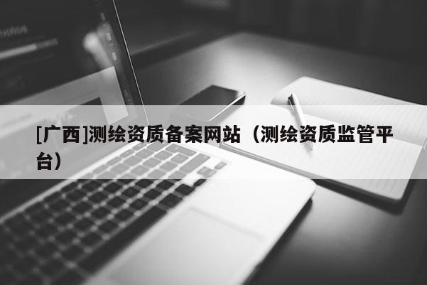 [廣西]測繪資質(zhì)備案網(wǎng)站（測繪資質(zhì)監(jiān)管平臺）
