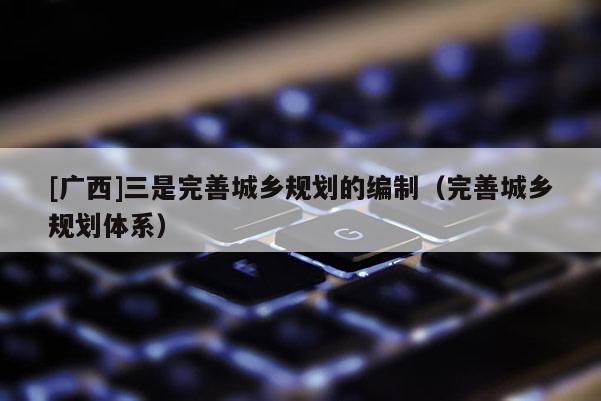 [廣西]三是完善城鄉(xiāng)規(guī)劃的編制（完善城鄉(xiāng)規(guī)劃體系）