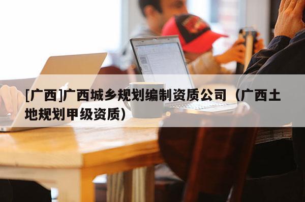 [廣西]廣西城鄉(xiāng)規(guī)劃編制資質(zhì)公司（廣西土地規(guī)劃甲級(jí)資質(zhì)）