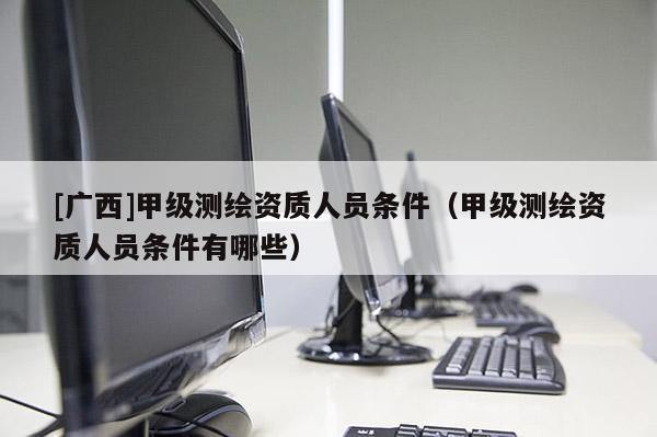 [廣西]甲級(jí)測(cè)繪資質(zhì)人員條件（甲級(jí)測(cè)繪資質(zhì)人員條件有哪些）