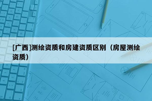 [廣西]測(cè)繪資質(zhì)和房建資質(zhì)區(qū)別（房屋測(cè)繪資質(zhì)）