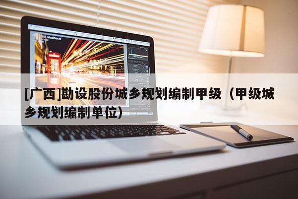 [廣西]勘設(shè)股份城鄉(xiāng)規(guī)劃編制甲級(jí)（甲級(jí)城鄉(xiāng)規(guī)劃編制單位）