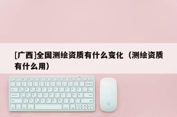 [廣西]全國測繪資質有什么變化（測繪資質有什么用）