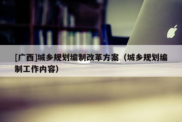 [廣西]城鄉(xiāng)規(guī)劃編制改革方案（城鄉(xiāng)規(guī)劃編制工作內(nèi)容）
