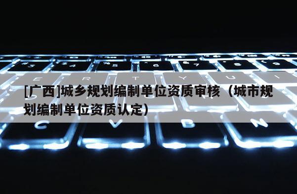 [廣西]城鄉(xiāng)規(guī)劃編制單位資質(zhì)審核（城市規(guī)劃編制單位資質(zhì)認(rèn)定）