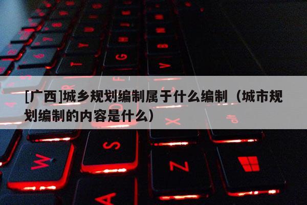 [廣西]城鄉(xiāng)規(guī)劃編制屬于什么編制（城市規(guī)劃編制的內(nèi)容是什么）
