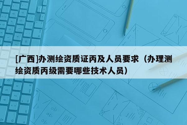 [廣西]辦測(cè)繪資質(zhì)證丙及人員要求（辦理測(cè)繪資質(zhì)丙級(jí)需要哪些技術(shù)人員）
