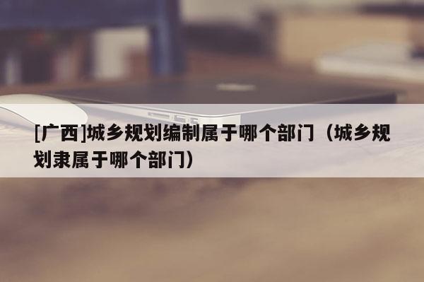 [廣西]城鄉(xiāng)規(guī)劃編制屬于哪個部門（城鄉(xiāng)規(guī)劃隸屬于哪個部門）