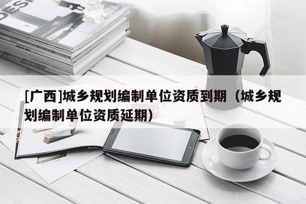 [廣西]城鄉(xiāng)規(guī)劃編制單位資質(zhì)到期（城鄉(xiāng)規(guī)劃編制單位資質(zhì)延期）