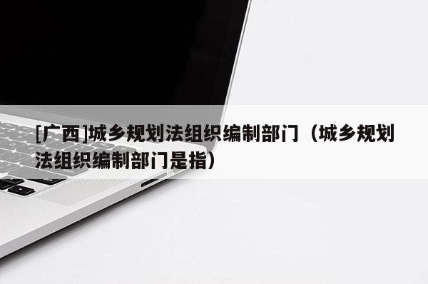 [廣西]城鄉(xiāng)規(guī)劃法組織編制部門（城鄉(xiāng)規(guī)劃法組織編制部門是指）