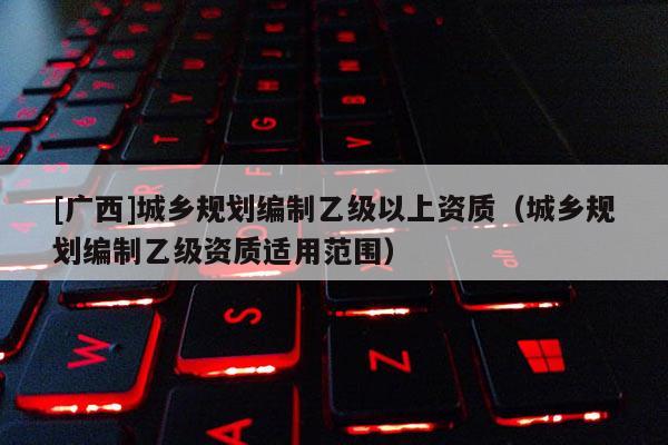 [廣西]城鄉(xiāng)規(guī)劃編制乙級以上資質(zhì)（城鄉(xiāng)規(guī)劃編制乙級資質(zhì)適用范圍）