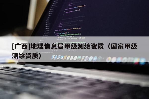 [廣西]地理信息局甲級(jí)測(cè)繪資質(zhì)（國(guó)家甲級(jí)測(cè)繪資質(zhì)）