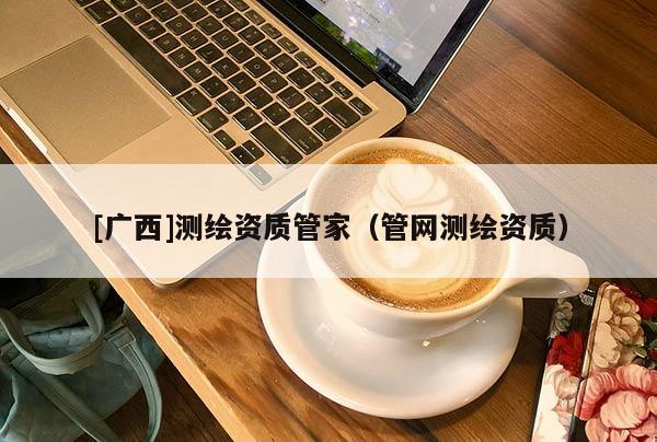 [廣西]測繪資質(zhì)管家（管網(wǎng)測繪資質(zhì)）
