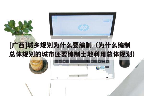 [廣西]城鄉(xiāng)規(guī)劃為什么要編制（為什么編制總體規(guī)劃的城市還要編制土地利用總體規(guī)劃）