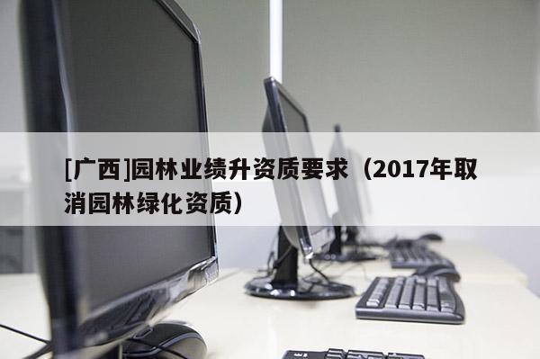 [廣西]園林業(yè)績(jī)升資質(zhì)要求（2017年取消園林綠化資質(zhì)）