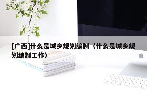 [廣西]什么是城鄉(xiāng)規(guī)劃編制（什么是城鄉(xiāng)規(guī)劃編制工作）