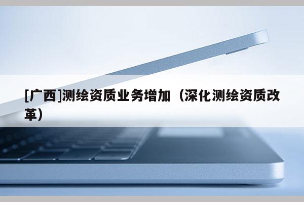 [廣西]測繪資質(zhì)業(yè)務(wù)增加（深化測繪資質(zhì)改革）